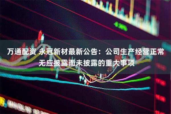 万通配资 永冠新材最新公告：公司生产经营正常 无应披露而未披露的重大事项