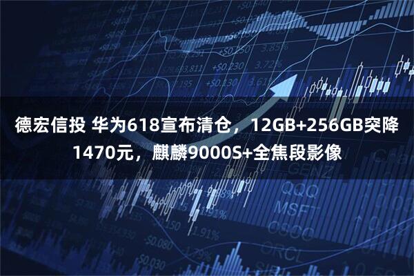 德宏信投 华为618宣布清仓，12GB+256GB突降1470元，麒麟9000S+全焦段影像