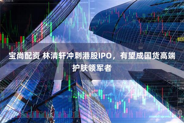 宝尚配资 林清轩冲刺港股IPO，有望成国货高端护肤领军者