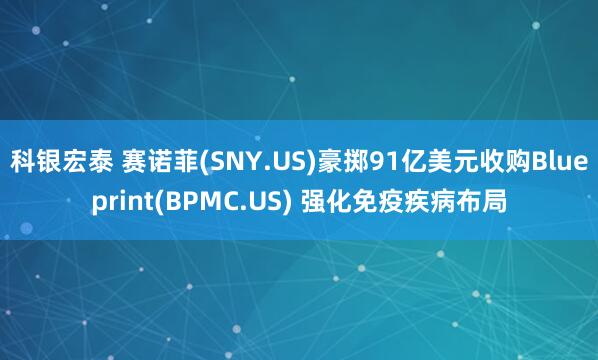 科银宏泰 赛诺菲(SNY.US)豪掷91亿美元收购Blueprint(BPMC.US) 强化免疫疾病布局
