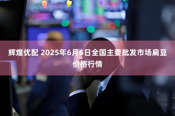 辉煌优配 2025年6月6日全国主要批发市场扁豆价格行情
