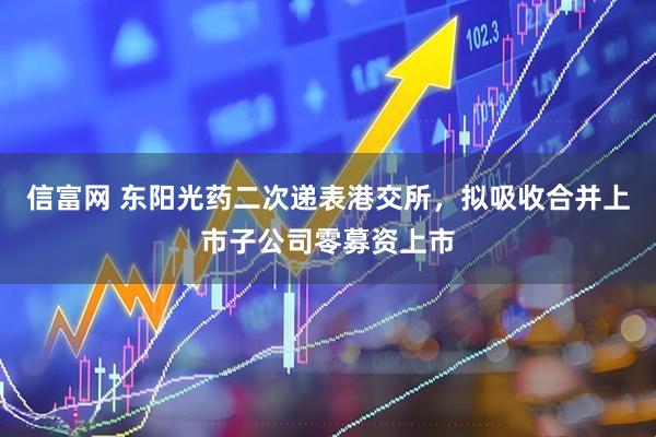 信富网 东阳光药二次递表港交所，拟吸收合并上市子公司零募资上市